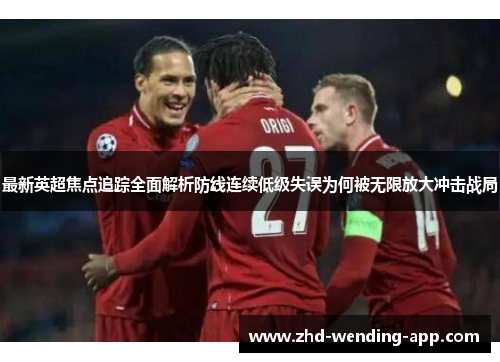 最新英超焦点追踪全面解析防线连续低级失误为何被无限放大冲击战局