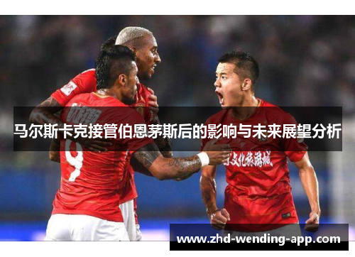 马尔斯卡克接管伯恩茅斯后的影响与未来展望分析