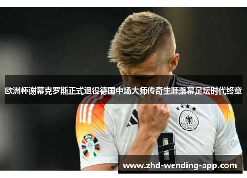 欧洲杯谢幕克罗斯正式退役德国中场大师传奇生涯落幕足坛时代终章