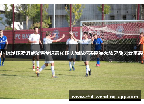 国际足球友谊赛聚焦全球最强球队巅峰对决盛宴荣耀之战风云来袭