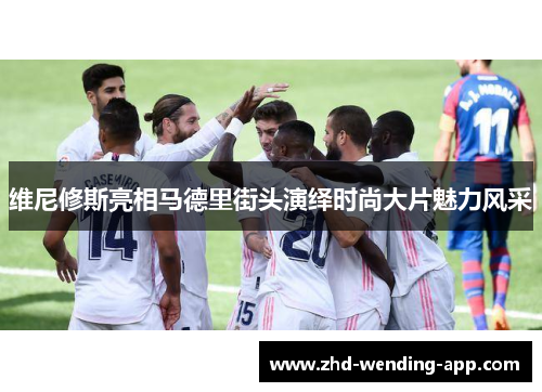 维尼修斯亮相马德里街头演绎时尚大片魅力风采 维尼修斯亮相马德里街头演绎时尚大片魅力风采